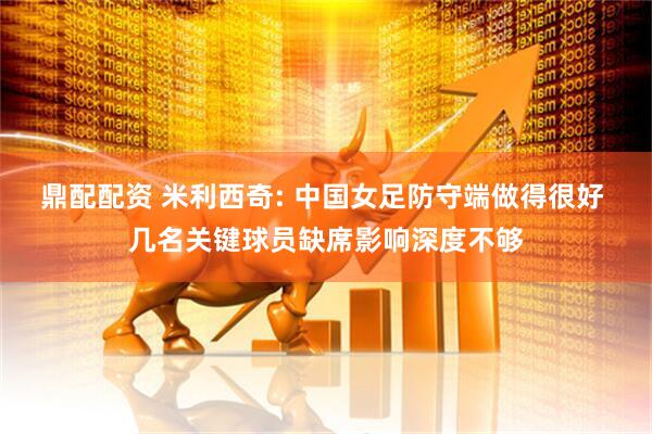鼎配配资 米利西奇: 中国女足防守端做得很好 几名关键球员缺席影响深度不够