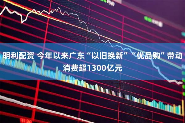 明利配资 今年以来广东“以旧换新”“优品购”带动消费超1300亿元