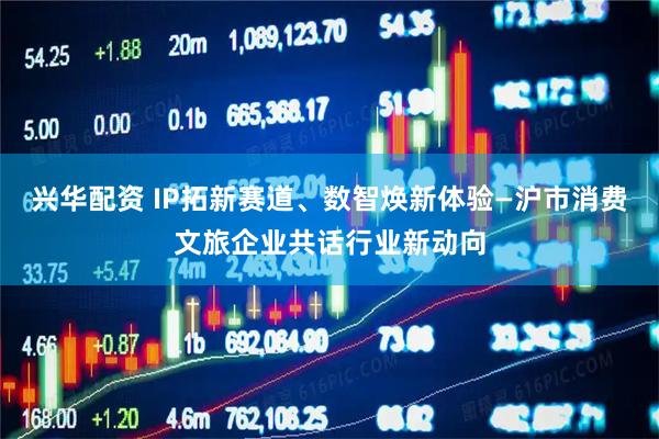 兴华配资 IP拓新赛道、数智焕新体验—沪市消费文旅企业共话行业新动向