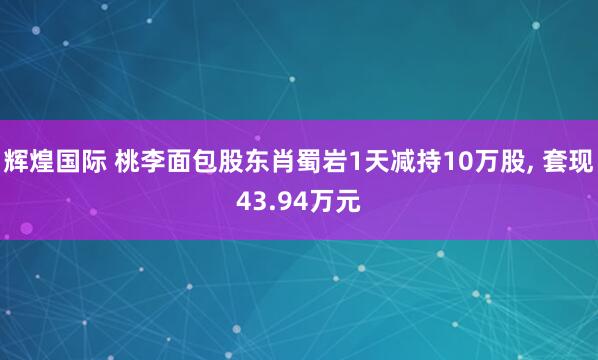 辉煌国际 桃李面包股东肖蜀岩1天减持10万股, 套现43.94万元