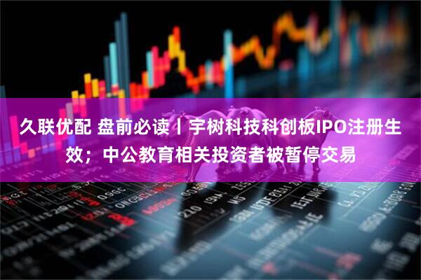 久联优配 盘前必读丨宇树科技科创板IPO注册生效；中公教育相关投资者被暂停交易