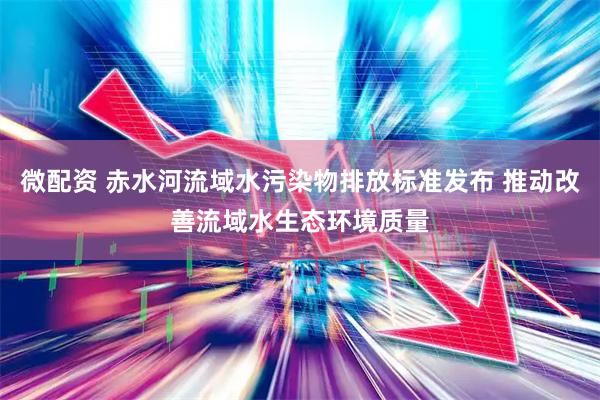 微配资 赤水河流域水污染物排放标准发布 推动改善流域水生态环境质量