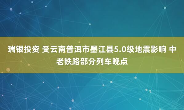 瑞银投资 受云南普洱市墨江县5.0级地震影响 中老铁路部分列车晚点