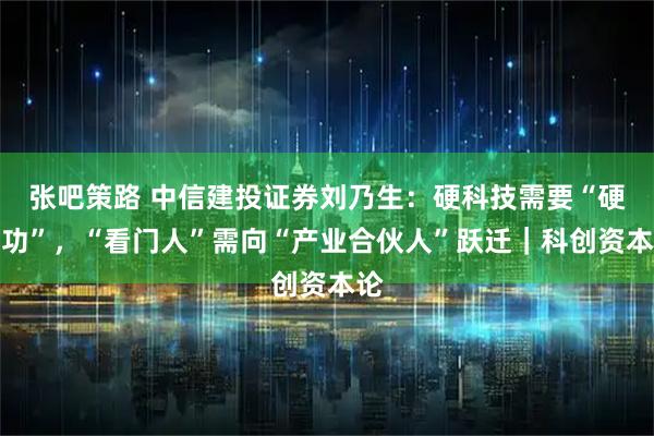 张吧策路 中信建投证券刘乃生：硬科技需要“硬内功”，“看门人”需向“产业合伙人”跃迁｜科创资本论