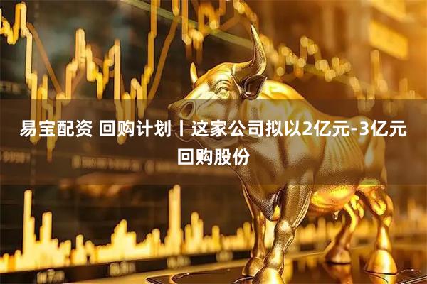 易宝配资 回购计划丨这家公司拟以2亿元-3亿元回购股份
