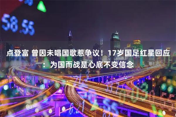 点登富 曾因未唱国歌惹争议！17岁国足红星回应：为国而战是心底不变信念