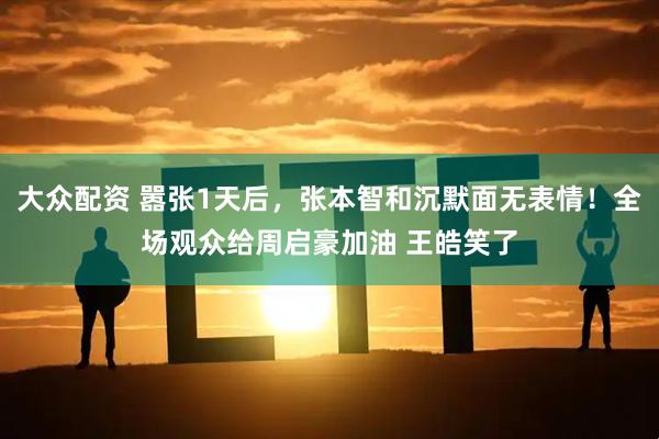 大众配资 嚣张1天后，张本智和沉默面无表情！全场观众给周启豪加油 王皓笑了