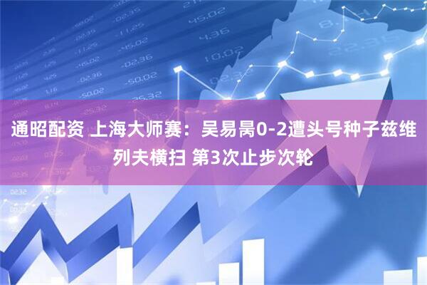 通昭配资 上海大师赛：吴易昺0-2遭头号种子兹维列夫横扫 第3次止步次轮