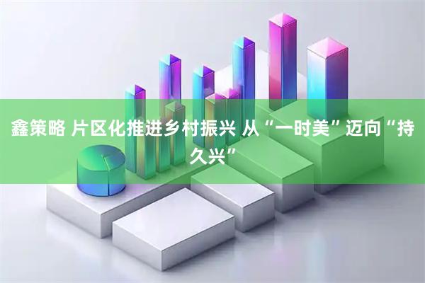 鑫策略 片区化推进乡村振兴 从“一时美”迈向“持久兴”